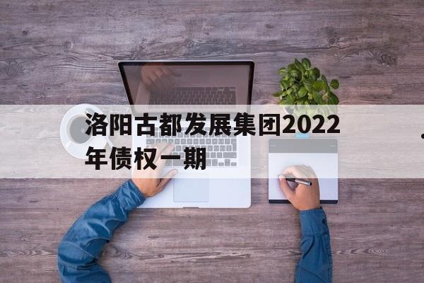 洛阳古都发展集团2022年债权一期(洛阳古都集团收购的上市公司)