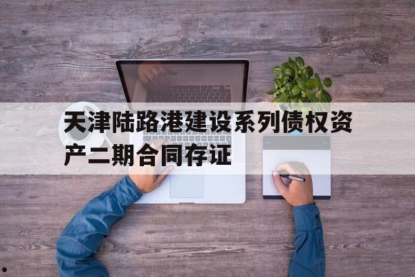 天津陆路港建设系列债权资产二期合同存证(天津联合产权交易所)